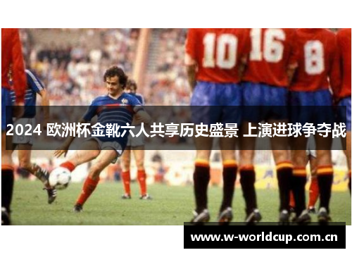 2024 欧洲杯金靴六人共享历史盛景 上演进球争夺战
