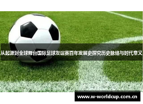 从起源到全球舞台国际足球友谊赛百年发展史探究历史脉络与时代意义 从起源到全球舞台国际足球友谊赛百年发展史探究历史脉络与时代意义