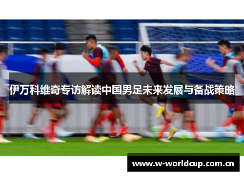伊万科维奇专访解读中国男足未来发展与备战策略 伊万科维奇专访解读中国男足未来发展与备战策略